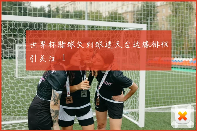 世界杯赌球失利球迷天台边缘徘徊引关注_1