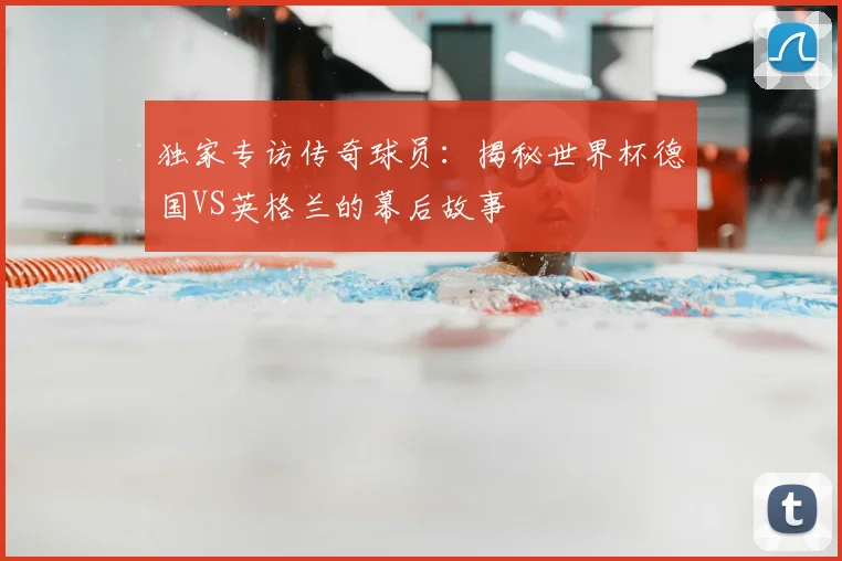 独家专访传奇球员：揭秘世界杯德国VS英格兰的幕后故事