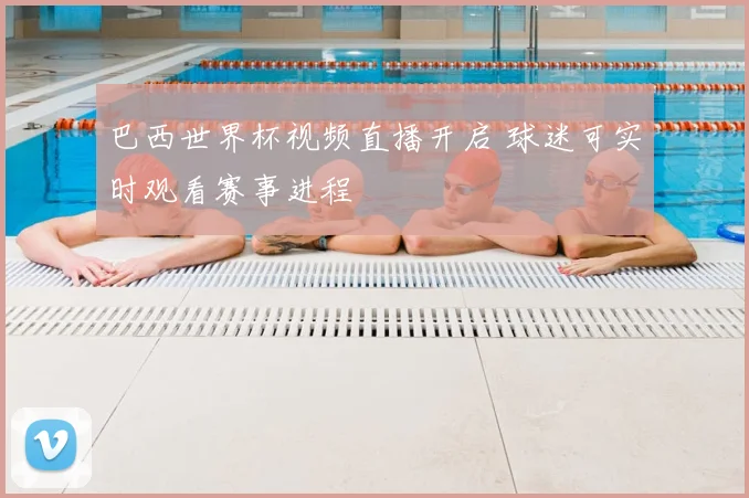 巴西世界杯视频直播开启 球迷可实时观看赛事进程