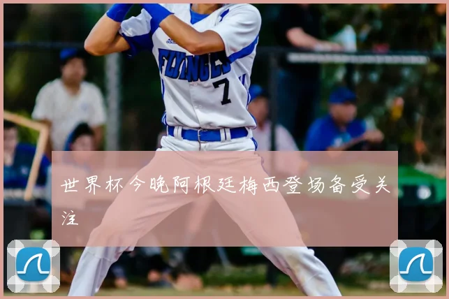 世界杯今晚阿根廷梅西登场备受关注