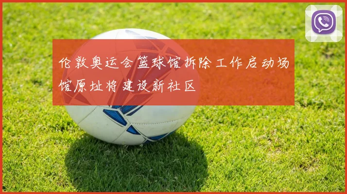 伦敦奥运会篮球馆拆除工作启动场馆原址将建设新社区