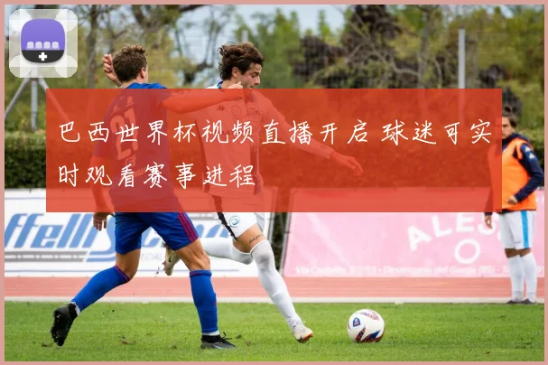 巴西世界杯视频直播开启 球迷可实时观看赛事进程
