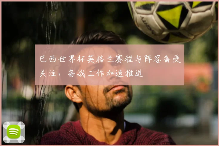 巴西世界杯英格兰赛程与阵容备受关注，备战工作加速推进