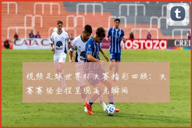 视频足球世界杯决赛精彩回顾：决赛赛场全程呈现高光瞬间