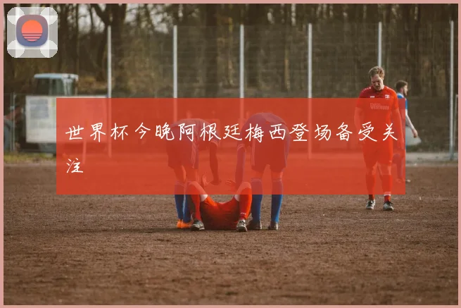 世界杯今晚阿根廷梅西登场备受关注