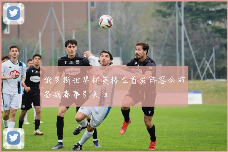 俄罗斯世界杯英格兰首发阵容公布备战赛事引关注
